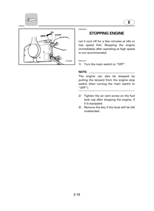 Page 64E
3-19
EMG38010
STOPPING ENGINE
Let it cool off for a few minutes at idle or
low speed first. Stopping the engine
immediately after operating at high speed
is not recommended.
EMG41511
1) Turn the main switch to “OFF”.
NOTE:
The engine can also be stopped by
pulling the lanyard from the engine stop
switch (then turning the main switch to
“OFF”).
2) Tighten the air vent screw on the fuel
tank cap after stopping the engine, if
it is equipped.
3) Remove the key if the boat will be left
unattended.
ON
START...
