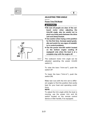 Page 66E
3-21ADJUSTING TRIM ANGLE
EMU01401
Power Trim/Tilt Model
w
8Be sure all people are clear of the out-
board motor when adjusting the
trim/tilt angle, also be careful not to
pinch any body parts between the drive
unit and clamp bracket.
8Use caution when trying a trim position
for the first time. Increase speed gradu-
ally and watch for any signs of instabili-
ty or control problems.
8Use the power trim/tilt switch located
on the bottom engine cowling (if
equipped) only when the boat is at a
complete stop...