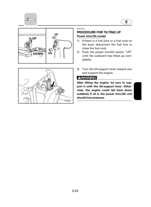 Page 69E
3-24
EMU01201
PROCEDURE FOR TILTING UP
Power trim/tilt model
1) If there is a fuel joint or a fuel cock on
the boat, disconnect the fuel line or
close the fuel cock.
2) Push the power trim/tilt switch “UP”
until the outboard has tilted up com-
pletely.
302012
UP
DOWN
UP
DN
403033
3) Turn the tilt-support lever toward you
and support the engine.
w
After tilting the engine, be sure to sup-
port it with the tilt-support lever. Other-
wise, the engine could fall back down
suddenly if oil in the power...