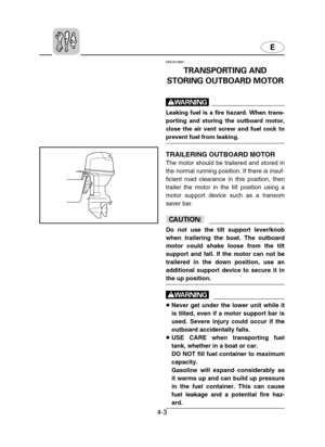 Page 74E
4-3
EMU01369*
TRANSPORTING AND
STORING OUTBOARD MOTOR
w
Leaking fuel is a fire hazard. When trans-
porting and storing the outboard motor,
close the air vent screw and fuel cock to
prevent fuel from leaking.
TRAILERING OUTBOARD MOTOR
The motor should be trailered and stored in
the normal running position. If there is insuf-
ficient road clearance in this position, then
trailer the motor in the tilt position using a
motor support device such as a transom
saver bar.
cC
Do not use the tilt support...