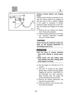 Page 76E
4-5
Flushing Cooling System and Fogging
Engine
Cooling system flushing is essential to pre-
vent the cooling system from clogging up
with salt, sand, or dirt. In addition, fogging
of the engine is mandatory to prevent
expensive engine damage due to rust. Per-
form the flushing and fogging at the same
time.
1) Remove the top cowling and silencer
cover. Remove the propeller.
2) Install a flushing attachment to the lower
unit. (Flushing attachment available
from your Yamaha dealer).
cC
Avoid running the...