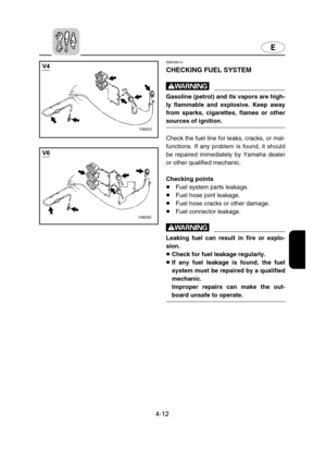 Page 83E
4-12
EMK38010
CHECKING FUEL SYSTEM
w
Gasoline (petrol) and its vapors are high-
ly flammable and explosive. Keep away
from sparks, cigarettes, flames or other
sources of ignition.
Check the fuel line for leaks, cracks, or mal-
functions. If any problem is found, it should
be repaired immediately by Yamaha dealer
or other qualified mechanic.
Checking points
8Fuel system parts leakage.
8Fuel hose joint leakage.
8Fuel hose cracks or other damage.
8Fuel connector leakage.
w
Leaking fuel can result in fire...