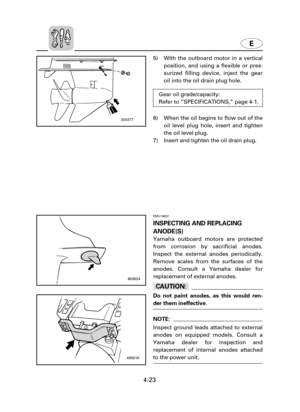 Page 94E
4-23
5) With the outboard motor in a vertical
position, and using a flexible or pres-
surized filling device, inject the gear
oil into the oil drain plug hole.
6) When the oil begins to flow out of the
oil level plug hole, insert and tighten
the oil level plug.
7) Insert and tighten the oil drain plug.
000377
603024
405016
Gear oil grade/capacity:
Refer to “SPECIFICATIONS,” page 4-1.
EMU14622
INSPECTING AND REPLACING
ANODE(S)
Yamaha outboard motors are protected
from corrosion by sacrificial anodes....