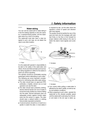 Page 23Safety information
18
EJU30943
Water-skiing 
You can use the watercraft for water-skiing if
it has the seating capacity to carry the opera-
tor, a rearward-facing spotter, and the water-
skier when he or she is not skiing.
The watercraft must also have a cleat de-
signed to pull a ski rope; do not attach the
rope to any other location.
It is the watercraft operator’s responsibility to
be alert to the safety of the water-skier and
others. Know and follow all state and local wa-
ter-skiing regulations in...