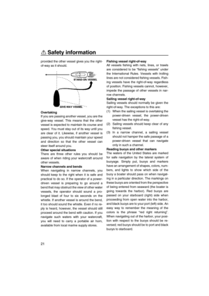 Page 26Safety information
21
provided the other vessel gives you the right-
of-way as it should.
Overtaking
If you are passing another vessel, you are the
give-way vessel. This means that the other
vessel is expected to maintain its course and
speed. You must stay out of its way until you
are clear of it. Likewise, if another vessel is
passing you, you should maintain your speed
and direction so that the other vessel can
steer itself around you.
Other special situations
There are three other rules you should...