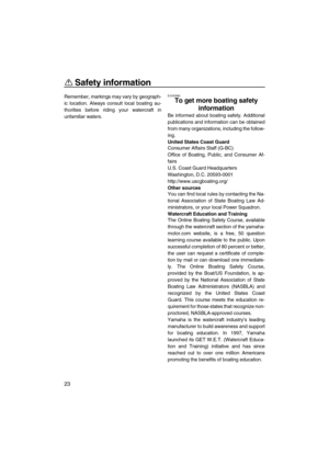 Page 28Safety information
23
Remember, markings may vary by geograph-
ic location. Always consult local boating au-
thorities before riding your watercraft in
unfamiliar waters.EJU30982
To get more boating safety 
information 
Be informed about boating safety. Additional
publications and information can be obtained
from many organizations, including the follow-
ing.
United States Coast Guard
Consumer Affairs Staff (G-BC)
Office of Boating, Public, and Consumer Af-
fairs
U.S. Coast Guard Headquarters
Washington,...