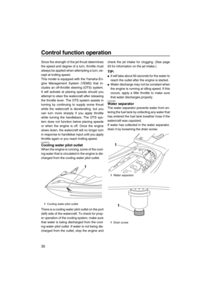 Page 40Control function operation
35
Since the strength of the jet thrust determines
the speed and degree of a turn, throttle must
always be applied when attempting a turn, ex-
cept at trolling speed.
This model is equipped with the Yamaha En-
gine Management System (YEMS) that in-
cludes an off-throttle steering (OTS) system.
It will activate at planing speeds should you
attempt to steer the watercraft after releasing
the throttle lever. The OTS system assists in
turning by continuing to supply some thrust...