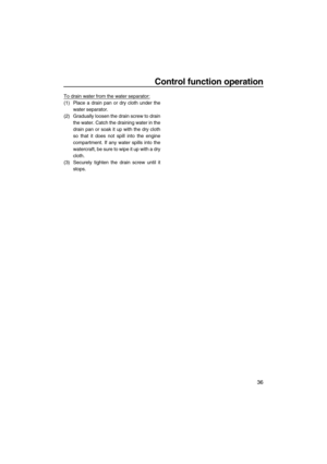 Page 41Control function operation
36
To drain water from the water separator:
(1) Place a drain pan or dry cloth under the
water separator.
(2) Gradually loosen the drain screw to drain
the water. Catch the draining water in the
drain pan or soak it up with the dry cloth
so that it does not spill into the engine
compartment. If any water spills into the
watercraft, be sure to wipe it up with a dry
cloth.
(3) Securely tighten the drain screw until it
stops.
UF2M10E0.book  Page 36  Wednesday, July 14, 2010  5:02 PM 