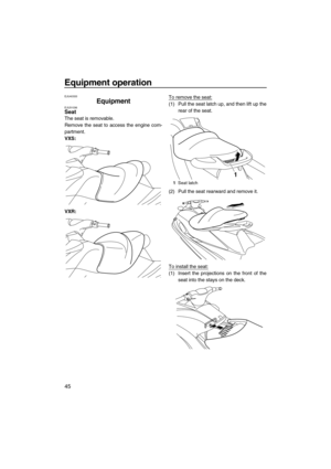 Page 50Equipment operation
45
EJU40333
Equipment EJU31036Seat 
The seat is removable.
Remove the seat to access the engine com-
partment.
VXS:
VXR:To remove the seat:
(1) Pull the seat latch up, and then lift up the
rear of the seat.
(2) Pull the seat rearward and remove it.
To install the seat:
(1) Insert the projections on the front of the
seat into the stays on the deck.
1Seat latch
1
UF2M10E0.book  Page 45  Wednesday, July 14, 2010  5:02 PM 