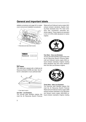 Page 8General and important labels
3
stallation procedures and page 84 for engine
cover removal and installation procedures.)
EJU30440Star labels 
This watercraft is labeled with a California Air
Resources Board (CARB) star label. See be-
low for a description of your particular label.
One Star - Low Emission
The one-star label identifies engines that
meet the Air Resources Board’s PersonalWatercraft and Outboard marine engine 2001
exhaust emission standards. Engines meet-
ing these standards have 75% lower...