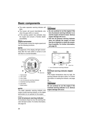 Page 26Basic components
20
The water separator warning indicator will
blink.
The buzzer will sound intermittently only
when the gear shift is in neutral.
If the warning system has activated, stop
the engine and consult a Yamaha dealer
immediately.
EMU31410Digital tachometer
The tachometer shows the engine speed and
has the following functions.
NOTE:
All segments of the display will light momen-
tarily after the main switch is turned on and
will return to normal thereafter.
NOTE:
The water separator warning...
