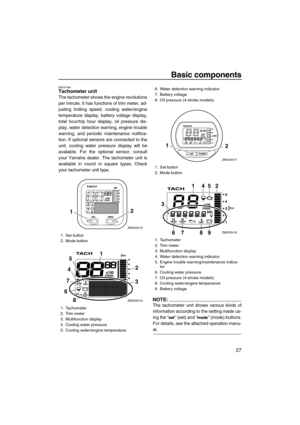 Page 33Basic components
27
EMU31680Tachometer unit
The tachometer shows the engine revolutions
per minute. It has functions of trim meter, ad-
justing trolling speed, cooling water/engine
temperature display, battery voltage display,
total hour/trip hour display, oil pressure dis-
play, water detection warning, engine trouble
warning, and periodic maintenance notifica-
tion. If optional sensors are connected to the
unit, cooling water pressure display will be
available. For the optional sensor, consult
your...
