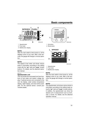 Page 37Basic components
31
NOTE:
After the main switch is first turned on, all the
displays come on as a test. After a few sec-
onds, the gauge will change to normal opera-
tion.
NOTE:
The speed & fuel meter unit shows various
kinds of information according to the setting
made with the “” (set) and “” (mode)
buttons. For details, see the attached opera-
tion manual.
EMU31620Speedometer unit
This unit shows the boat speed and has func-
tions of fuel meter and system voltage dis-
play. If optional sensors are...