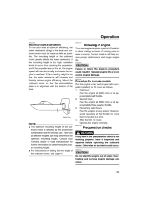 Page 41Operation
35
EMU26930Mounting height (boat bottom)
To run your boat at optimum efficiency, the
water resistance (drag) of the boat and out-
board motor must be made as little as possi-
ble. The mounting height of the outboard
motor greatly affects the water resistance. If
the mounting height is too high, cavitation
tends to occur, thus reducing the propulsion;
and if the propeller tips cut the air, the engine
speed will rise abnormally and cause the en-
gine to overheat. If the mounting height is too...