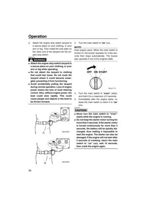 Page 44Operation
38
2. Attach the engine stop switch lanyard to
a secure place on your clothing, or your
arm or leg. Then install the lock plate on
the other end of the lanyard into the en-
gine stop switch.
WARNING
EWM00120
Attach the engine stop switch lanyard to
a secure place on your clothing, or your
arm or leg while operating.
Do not attach the lanyard to clothing
that could tear loose. Do not route the
lanyard where it could become entan-
gled, preventing it from functioning.
Avoid accidentally...