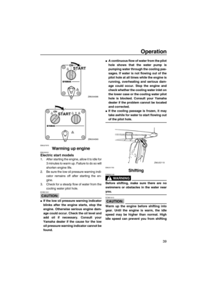 Page 45Operation
39
EMU27670
Warming up engineEMU30031Electric start models
1. After starting the engine, allow it to idle for
3 minutes to warm up. Failure to do so will
shorten engine life.
2. Be sure the low oil pressure warning indi-
cator remains off after starting the en-
gine.
3. Check for a steady flow of water from the
cooling water pilot hole.
CAUTION:
ECM01341
If the low oil pressure warning indicator
blinks after the engine starts, stop the
engine. Otherwise serious engine dam-
age could occur....