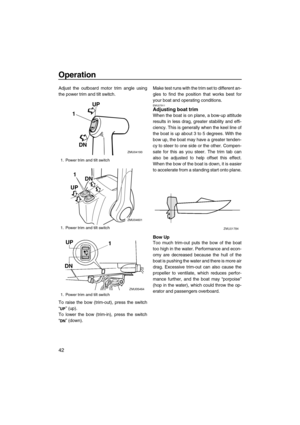 Page 48Operation
42
Adjust the outboard motor trim angle using
the power trim and tilt switch.
To raise the bow (trim-out), press the switch
“” (up).
To lower the bow (trim-in), press the switch
“” (down).Make test runs with the trim set to different an-
gles to find the position that works best for
your boat and operating conditions.
EMU27911Adjusting boat trim
When the boat is on plane, a bow-up attitude
results in less drag, greater stability and effi-
ciency. This is generally when the keel line of
the boat...