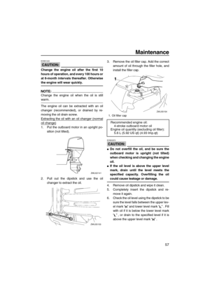 Page 63Maintenance
57
CAUTION:
ECM01240
Change the engine oil after the first 10
hours of operation, and every 100 hours or
at 6-month intervals thereafter. Otherwise
the engine will wear quickly.
NOTE:
Change the engine oil when the oil is still
warm.
The engine oil can be extracted with an oil
changer (recommended), or drained by re-
moving the oil drain screw.
Extracting the oil with an oil changer (normal
oil change)
1. Put the outboard motor in an upright po-
sition (not tilted).
2. Pull out the dipstick...