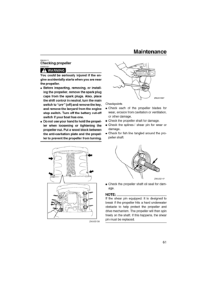 Page 67Maintenance
61
EMU29171Checking propeller
WARNING
EWM00321
You could be seriously injured if the en-
gine accidentally starts when you are near
the propeller.
Before inspecting, removing, or install-
ing the propeller, remove the spark plug
caps from the spark plugs. Also, place
the shift control in neutral, turn the main
switch to “” (off) and remove the key,
and remove the lanyard from the engine
stop switch. Turn off the battery cut-off
switch if your boat has one.
Do not use your hand to hold the...