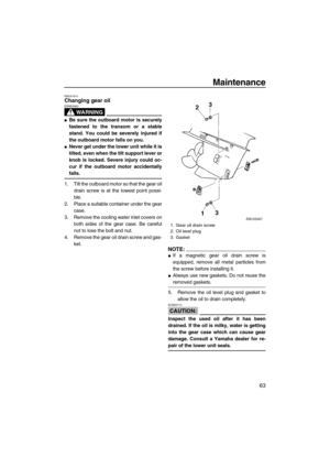 Page 69Maintenance
63
EMU31910Changing gear oil
WARNING
EWM00800
Be sure the outboard motor is securely
fastened to the transom or a stable
stand. You could be severely injured if
the outboard motor falls on you.
Never get under the lower unit while it is
tilted, even when the tilt support lever or
knob is locked. Severe injury could oc-
cur if the outboard motor accidentally
falls.
1. Tilt the outboard motor so that the gear oil
drain screw is at the lowest point possi-
ble.
2. Place a suitable container...