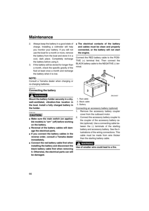 Page 72Maintenance
66
2. Always keep the battery in a good state of
charge. Installing a voltmeter will help
you monitor your battery. If you will not
use the boat for a month or more, remove
the battery from the boat and store it in a
cool, dark place. Completely recharge
the battery before using it.
3. If the battery will be stored for longer than
a month, check the specific gravity of the
fluid at least once a month and recharge
the battery when it is low.
NOTE:
Consult a Yamaha dealer when charging or...