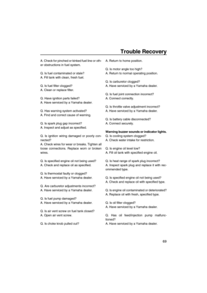 Page 75Trouble Recovery
69
A. Check for pinched or kinked fuel line or oth-
er obstructions in fuel system.
Q. Is fuel contaminated or stale?
A. Fill tank with clean, fresh fuel.
Q. Is fuel filter clogged?
A. Clean or replace filter.
Q. Have ignition parts failed?
A. Have serviced by a Yamaha dealer.
Q. Has warning system activated?
A. Find and correct cause of warning.
Q. Is spark plug gap incorrect?
A. Inspect and adjust as specified.
Q. Is ignition wiring damaged or poorly con-
nected?
A. Check wires for...