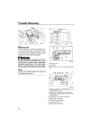 Page 78Trouble Recovery
72
EMU29471Replacing fuse
If a fuse has blown, remove the electrical cov-
er, open the fuse holder and remove the fuse
with a fuse puller (if equipped). Replace it with
a spare one of the proper amperage.
WARNING
EWM00630
Be sure to use the specified fuse. An in-
correct fuse or a piece of wire could allow
excessive current flow. This could cause
electric system damage and a fire hazard.
NOTE:
Consult your Yamaha dealer if the new fuse
immediately blows again.
1. Electrical cover
2. Fuse...