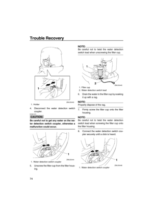 Page 80Trouble Recovery
74
4. Disconnect the water detection switch
coupler.
CAUTION:
ECM01570
Be careful not to get any water on the wa-
ter detection switch coupler, otherwise a
malfunction could occur.
5. Unscrew the filter cup from the filter hous-
ing.
NOTE:
Be careful not to twist the water detection
switch lead when unscrewing the filter cup.
6. Drain the water in the filter cup by soaking
it up with a rag.
NOTE:
Properly dispose of the rag.
7. Firmly screw the filter cup onto the filter
housing.
NOTE:...