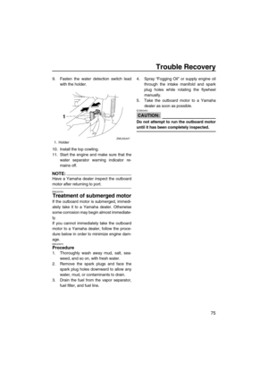 Page 81Trouble Recovery
75
9. Fasten the water detection switch lead
with the holder.
10. Install the top cowling.
11. Start the engine and make sure that the
water separator warning indicator re-
mains off.
NOTE:
Have a Yamaha dealer inspect the outboard
motor after returning to port.
EMU29760
Treatment of submerged motor
If the outboard motor is submerged, immedi-
ately take it to a Yamaha dealer. Otherwise
some corrosion may begin almost immediate-
ly.
If you cannot immediately take the outboard
motor to a...