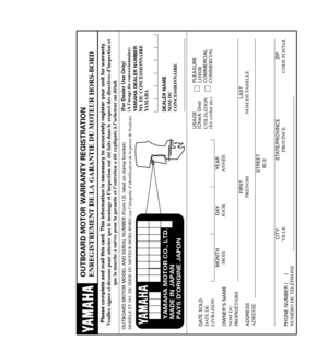 Page 89YAMAHA MOTOR CO., LTD.
MADE IN JAPAN
PAYS DORIGINE JAPON
OUTBOARD MOTOR WARRANTY REGISTRATION
ENREGISTREMENT DE LA GARANTIE DU MOTEUR HORS-BORD
Please complete and mail this card. This information is necessary to accurately register your unit for warranty.
Veuillez signer ci-dessous pour attester que le montage et l’inspection ont été faits dans le respect des directives d’inspection et 
que la marche à suivre pour la garantie et l’entretien a été expliquée à l’acheteur au détail.
OUTBOARD MOTOR MODEL...