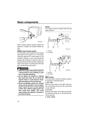 Page 22Basic components
15
When constant speed is desired, tighten the
adjuster to maintain the desired throttle set-
ting.
EMU25990Engine stop lanyard switch
The lock plate must be attached to the engine
stop switch for the engine to run. The lanyard
should be attached to a secure place on the
operator’s clothing, or arm or leg. Should the
operator fall overboard or leave the helm, the
lanyard will pull out the lock plate, stopping ig-
nition to the engine. This will prevent the boat
from running away under...
