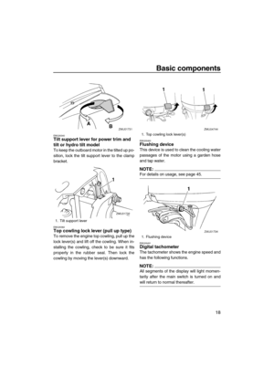 Page 25Basic components
18
EMU26340Tilt support lever for power trim and 
tilt or hydro tilt model
To keep the outboard motor in the tilted up po-
sition, lock the tilt support lever to the clamp
bracket.
EMU26382Top cowling lock lever (pull up type)
To remove the engine top cowling, pull up the
lock lever(s) and lift off the cowling. When in-
stalling the cowling, check to be sure it fits
properly in the rubber seal. Then lock the
cowling by moving the lever(s) downward.
EMU26460Flushing device
This device is...