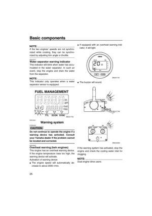 Page 32Basic components
25
NOTE:
If the two engines’ speeds are not synchro-
nized while cruising, they can be synchro-
nized by adjusting trim angle or throttle.
EMU26791Water separator warning indicator
This indicator will blink when water has accu-
mulated in the water separator. In such an
event, stop the engine and drain the water
from the separator.
NOTE:
This indicator only operates when a water
separator sensor is equipped.
EMU26801
Warning system
CAUTION:
ECM00090
Do not continue to operate the engine...
