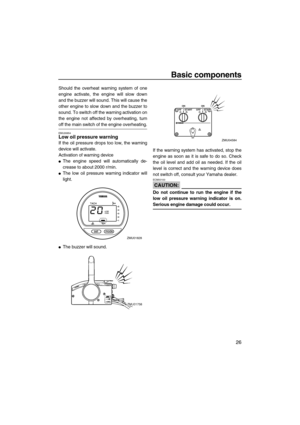 Page 33Basic components
26
Should the overheat warning system of one
engine activate, the engine will slow down
and the buzzer will sound. This will cause the
other engine to slow down and the buzzer to
sound. To switch off the warning activation on
the engine not affected by overheating, turn
off the main switch of the engine overheating.
EMU26854Low oil pressure warning
If the oil pressure drops too low, the warning
device will activate.
Activation of warning device
The engine speed will automatically de-...