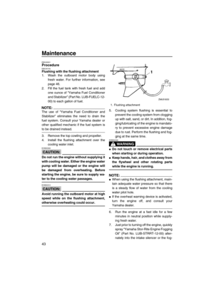 Page 50Maintenance
43
EMU28301ProcedureEMU30740Flushing with the flushing attachment
1. Wash the outboard motor body using
fresh water. For further information, see
page 46.
2. Fill the fuel tank with fresh fuel and add
one ounce of “Yamaha Fuel Conditioner
and Stabilizer” (Part No. LUB-FUELC-12-
00) to each gallon of fuel.
NOTE:
The use of “Yamaha Fuel Conditioner and
Stabilizer” eliminates the need to drain the
fuel system. Consult your Yamaha dealer or
other qualified mechanic if the fuel system is
to be...