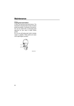 Page 68Maintenance
61
EMU29400Coating the boat bottom
A clean hull improves boat performance. The
boat bottom should be kept as clean of marine
growth as possible. If necessary, the boat bot-
tom can be coated with an anti-fouling paint
approved for your area to inhibit marine
growth.
Do not use anti-fouling paint which includes
copper or graphite. These paints can cause
more rapid engine corrosion.
U63P14E0.book  Page 61  Monday, June 6, 2005  4:57 PM 