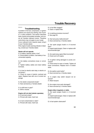 Page 69Trouble Recovery
62
EMU29424
Troubleshooting
A problem in the fuel, compression, or ignition
systems can cause poor starting, loss of pow-
er, or other problems. This section describes
basic checks and possible remedies, and cov-
ers all Yamaha outboard motors. Therefore
some items may not apply to your model.
If your outboard motor requires repair, bring it
to your Yamaha dealer.
If the engine trouble warning indicator is flash-
ing, consult your Yamaha dealer.
Starter will not operate.
Q. Is battery...