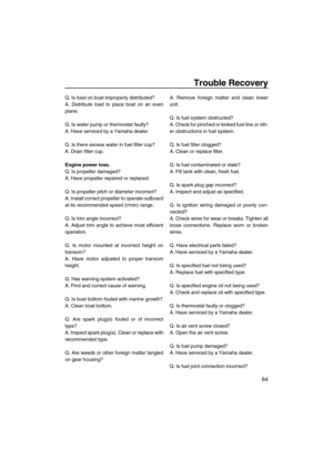 Page 71Trouble Recovery
64
Q. Is load on boat improperly distributed?
A. Distribute load to place boat on an even
plane.
Q. Is water pump or thermostat faulty?
A. Have serviced by a Yamaha dealer.
Q. Is there excess water in fuel filter cup?
A. Drain filter cup.
Engine power loss.
Q. Is propeller damaged?
A. Have propeller repaired or replaced.
Q. Is propeller pitch or diameter incorrect?
A. Install correct propeller to operate outboard
at its recommended speed (r/min) range.
Q. Is trim angle incorrect?
A....