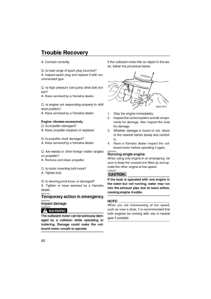 Page 72Trouble Recovery
65
A. Connect correctly.
Q. Is heat range of spark plug incorrect?
A. Inspect spark plug and replace it with rec-
ommended type.
Q. Is high pressure fuel pump drive belt bro-
ken?
A. Have serviced by a Yamaha dealer.
Q. Is engine not responding properly to shift
lever position?
A. Have serviced by a Yamaha dealer.
Engine vibrates excessively.
Q. Is propeller damaged?
A. Have propeller repaired or replaced.
Q. Is propeller shaft damaged?
A. Have serviced by a Yamaha dealer.
Q. Are weeds...