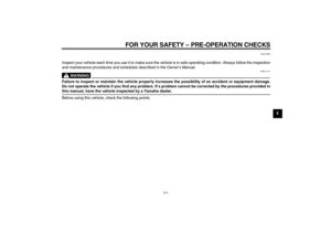 Page 29FOR YOUR SAFETY – PRE-OPERATION CHECKS
5-1
5
EAU15595
Inspect your vehicle each time you use it to make sure the vehicle is in safe operating condition. Always follow the inspection
and maintenance procedures and schedules described in the Owner’s Manual.
WARNING
EWA11151
Failure to inspect or maintain the vehicle properly increases the possibility of an accident or equipment damage.
Do not operate the vehicle if you find any problem. If a problem cannot be corrected by the procedures provided inthis...