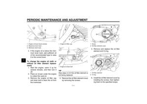 Page 46PERIODIC MAINTENANCE AND ADJUSTMENT
7-11
74. If the engine oil is below the mini-
mum level mark, add sufficient oil
of the recommended type to raise
it to the correct level.
To change the engine oil (with or
without oil filter element replace-
ment)
1. Start the engine, warm it up for
several minutes, and then turn it
off.
2. Place an oil pan under the engine
to collect the used oil.
3. Remove the engine oil filler cap
and drain bolt to drain the oil from
the crankcase.
TIPSkip steps 4–6 if the oil...