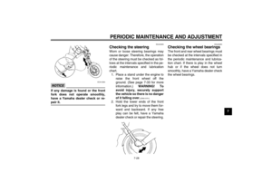 Page 63PERIODIC MAINTENANCE AND ADJUSTMENT
7-28
7
NOTICE
ECA10590
If any damage is found or the front
fork does not operate smoothly,
have a Yamaha dealer check or re-pair it.
EAU23283
Checking the steering Worn or loose steering bearings may
cause danger. Therefore, the operation
of the steering must be checked as fol-
lows at the intervals specified in the pe-
riodic maintenance and lubrication
chart.
1. Place a stand under the engine to
raise the front wheel off the
ground. (See page 7-33 for more...