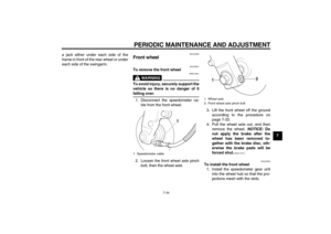 Page 69PERIODIC MAINTENANCE AND ADJUSTMENT
7-34
7 a jack either under each side of the
frame in front of the rear wheel or under
each side of the swingarm.
EAU24360
Front wheel 
EAU24601
To remove the front wheel
WARNING
EWA10821
To avoid injury, securely support the
vehicle so there is no danger of itfalling over.
1. Disconnect the speedometer ca-
ble from the front wheel.
2. Loosen the front wheel axle pinch
bolt, then the wheel axle.3. Lift the front wheel off the ground
according to the procedure on
page...
