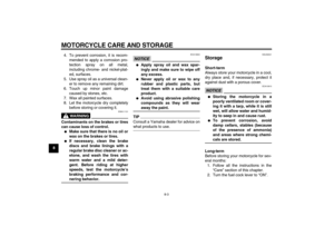 Page 76MOTORCYCLE CARE AND STORAGE
8-3
84. To prevent corrosion, it is recom-
mended to apply a corrosion pro-
tection spray on all metal,
including chrome- and nickel-plat-
ed, surfaces.
5. Use spray oil as a universal clean-
er to remove any remaining dirt.
6. Touch up minor paint damage
caused by stones, etc.
7. Wax all painted surfaces.
8. Let the motorcycle dry completely
before storing or covering it.
WARNING
EWA11131
Contaminants on the brakes or tires
can cause loss of control.
Make sure that there is...