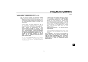 Page 89CONSUMER INFORMATION
10-9
10
EAU26750
YAMAHA EXTENDED SERVICE (Y.E.S.) 
Keep your Yamaha protected even after your warranty 
expires with genuine Yamaha Extended Service (Y.E.S.).
Y.E.S. is designed and administered by Yamaha Motor 
Corporation to provide maximum owner satisfaction. You 
get uninterrupted factory-backed coverage for extra 
peace of mind.
Y.E.S. is flexible. You choose the plan that’s right for
you: 12 months, 24 months, 36 months or, on certain 
models, even 48 months beyond your...