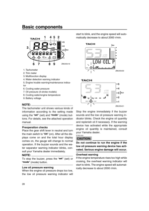Page 34 
Basic components 
28
NOTE:
 
The tachometer unit shows various kinds of
information according to the setting made
using the “” (set) and “” (mode) but-
tons. For details, see the attached operation 
manual. 
Preoperation checks 
Place the gear shift lever in neutral and turn
the main switch to “” (on). After all the dis-
plays come on and the total hour display
comes on, the gauge will change to normal
operation. If the buzzer sounds and the wa-
ter separator warning indicator blinks, con-
sult your...
