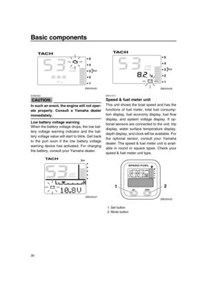 Page 36 
Basic components 
30
CAUTION:
 
ECM00920  
In such an event, the engine will not oper-
ate properly. Consult a Yamaha dealer 
immediately.
Low battery voltage warning 
When the battery voltage drops, the low bat-
tery voltage warning indicator and the bat-
tery voltage value will start to blink. Get back
to the port soon if the low battery voltage
warning device has activated. For charging
the battery, consult your Yamaha dealer. 
EMU31610 
Speed & fuel meter unit 
This unit shows the boat speed and...