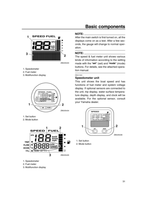 Page 37 
Basic components 
31
NOTE:
 
After the main switch is first turned on, all the
displays come on as a test. After a few sec-
onds, the gauge will change to normal oper- 
ation.
NOTE:
 
The speed & fuel meter unit shows various
kinds of information according to the setting
made with the “” (set) and “” (mode)
buttons. For details, see the attached opera- 
tion manual. 
EMU31620 
Speedometer unit 
This unit shows the boat speed and has
functions of fuel meter and system voltage
display. If optional...