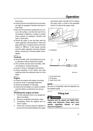 Page 43 
Operation 
37 
line fumes. 
 
Check fuel line connections to be sure they
are tight (if equipped Yamaha fuel tank or
boat tank). 
 
Be sure the fuel tank is positioned on a se-
cure, flat surface, and that the fuel line is
not twisted or flattened, or likely to contact
sharp objects (if equipped Yamaha fuel
tank or boat tank). 
 
Check the water in the fuel filter with the
water separator warning device. Place the
gear shift lever in neutral and turn the main
switch to “”(on). If the buzzer sounds...