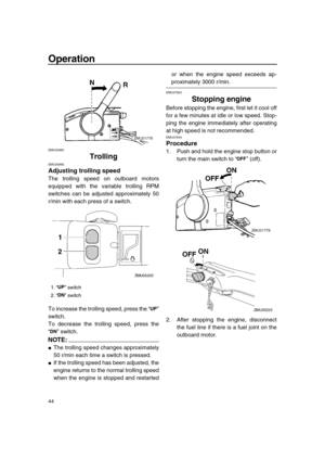 Page 50 
Operation 
44 
EMU30880 
Trolling 
EMU30890 
Adjusting trolling speed 
The trolling speed on outboard motors
equipped with the variable trolling RPM
switches can be adjusted approximately 50
r/min with each press of a switch.
To increase the trolling speed, press the “”
switch.
To decrease the trolling speed, press the
“” switch.
NOTE:
 
 
The trolling speed changes approximately
50 r/min each time a switch is pressed. 
 
If the trolling speed has been adjusted, the
engine returns to the normal...